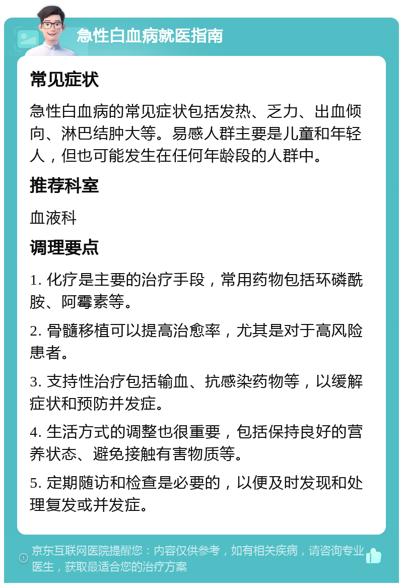 急性白血病就医指南 常见症状 急性白血病的常见症状包括发热、乏力、出血倾向、淋巴结肿大等。易感人群主要是儿童和年轻人，但也可能发生在任何年龄段的人群中。 推荐科室 血液科 调理要点 1. 化疗是主要的治疗手段，常用药物包括环磷酰胺、阿霉素等。 2. 骨髓移植可以提高治愈率，尤其是对于高风险患者。 3. 支持性治疗包括输血、抗感染药物等，以缓解症状和预防并发症。 4. 生活方式的调整也很重要，包括保持良好的营养状态、避免接触有害物质等。 5. 定期随访和检查是必要的，以便及时发现和处理复发或并发症。