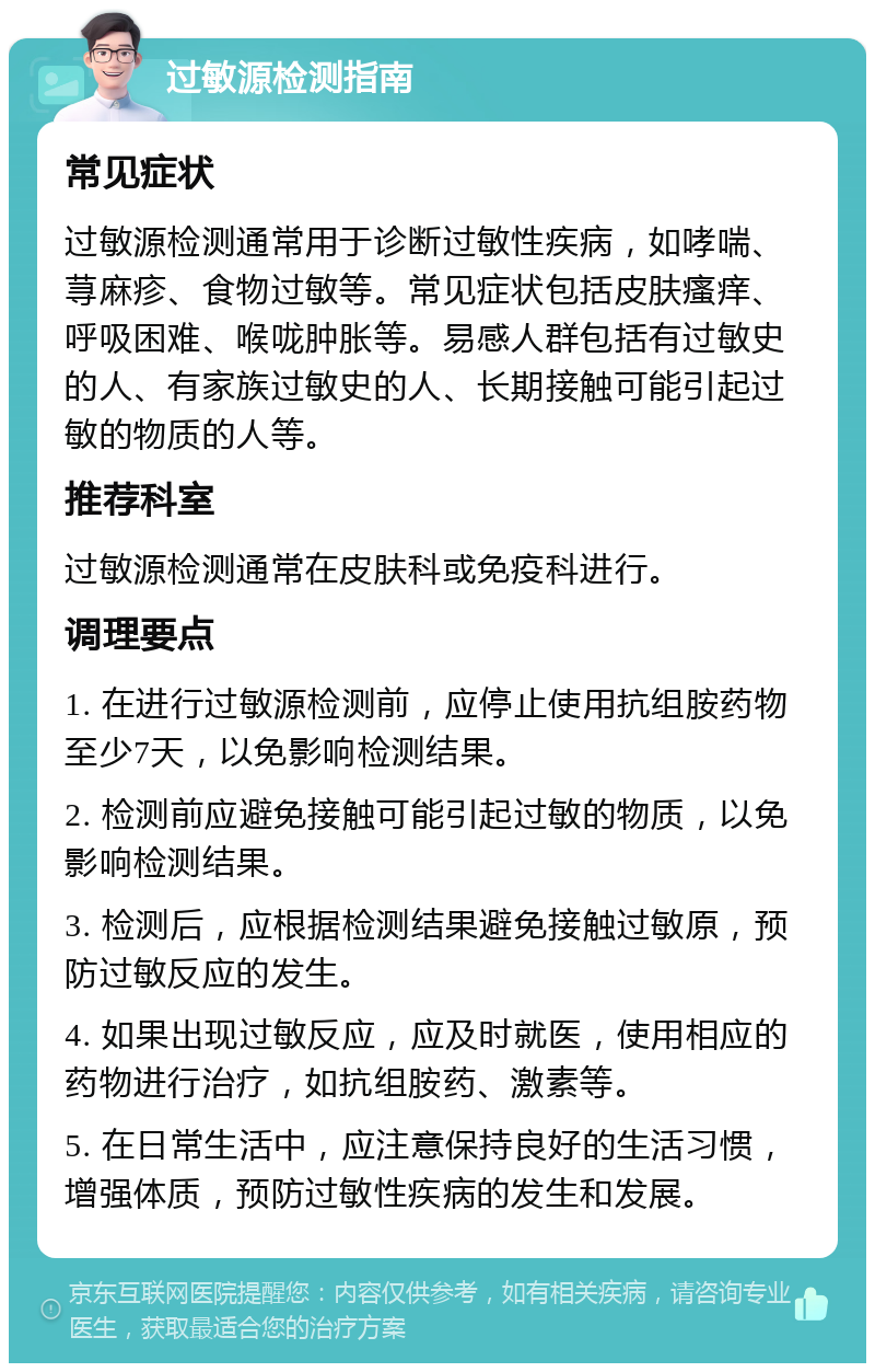 过敏源检测指南 常见症状 过敏源检测通常用于诊断过敏性疾病，如哮喘、荨麻疹、食物过敏等。常见症状包括皮肤瘙痒、呼吸困难、喉咙肿胀等。易感人群包括有过敏史的人、有家族过敏史的人、长期接触可能引起过敏的物质的人等。 推荐科室 过敏源检测通常在皮肤科或免疫科进行。 调理要点 1. 在进行过敏源检测前，应停止使用抗组胺药物至少7天，以免影响检测结果。 2. 检测前应避免接触可能引起过敏的物质，以免影响检测结果。 3. 检测后，应根据检测结果避免接触过敏原，预防过敏反应的发生。 4. 如果出现过敏反应，应及时就医，使用相应的药物进行治疗，如抗组胺药、激素等。 5. 在日常生活中，应注意保持良好的生活习惯，增强体质，预防过敏性疾病的发生和发展。