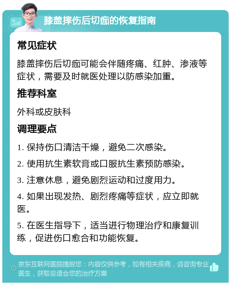 膝盖摔伤后切痂的恢复指南 常见症状 膝盖摔伤后切痂可能会伴随疼痛、红肿、渗液等症状，需要及时就医处理以防感染加重。 推荐科室 外科或皮肤科 调理要点 1. 保持伤口清洁干燥，避免二次感染。 2. 使用抗生素软膏或口服抗生素预防感染。 3. 注意休息，避免剧烈运动和过度用力。 4. 如果出现发热、剧烈疼痛等症状，应立即就医。 5. 在医生指导下，适当进行物理治疗和康复训练，促进伤口愈合和功能恢复。