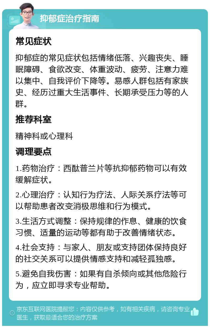 抑郁症治疗指南 常见症状 抑郁症的常见症状包括情绪低落、兴趣丧失、睡眠障碍、食欲改变、体重波动、疲劳、注意力难以集中、自我评价下降等。易感人群包括有家族史、经历过重大生活事件、长期承受压力等的人群。 推荐科室 精神科或心理科 调理要点 1.药物治疗：西酞普兰片等抗抑郁药物可以有效缓解症状。 2.心理治疗：认知行为疗法、人际关系疗法等可以帮助患者改变消极思维和行为模式。 3.生活方式调整：保持规律的作息、健康的饮食习惯、适量的运动等都有助于改善情绪状态。 4.社会支持：与家人、朋友或支持团体保持良好的社交关系可以提供情感支持和减轻孤独感。 5.避免自我伤害：如果有自杀倾向或其他危险行为，应立即寻求专业帮助。