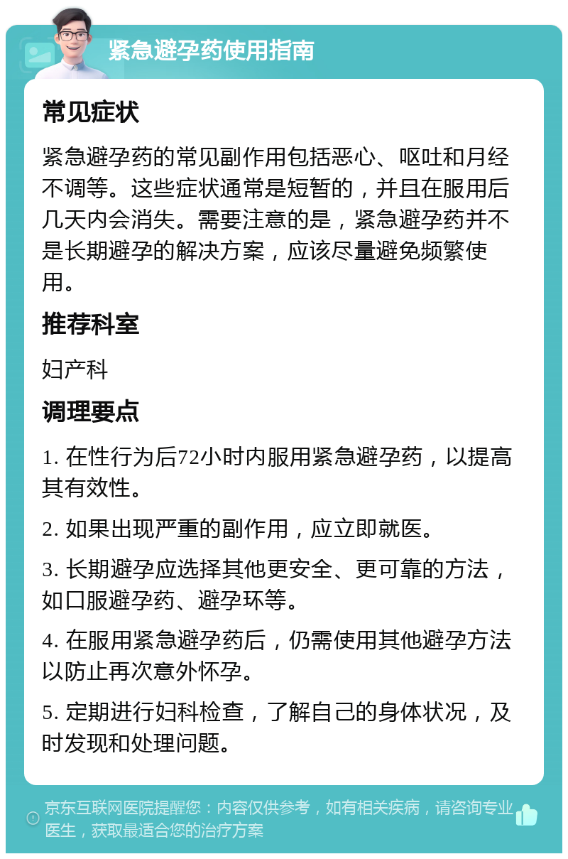 紧急避孕药使用指南 常见症状 紧急避孕药的常见副作用包括恶心、呕吐和月经不调等。这些症状通常是短暂的，并且在服用后几天内会消失。需要注意的是，紧急避孕药并不是长期避孕的解决方案，应该尽量避免频繁使用。 推荐科室 妇产科 调理要点 1. 在性行为后72小时内服用紧急避孕药，以提高其有效性。 2. 如果出现严重的副作用，应立即就医。 3. 长期避孕应选择其他更安全、更可靠的方法，如口服避孕药、避孕环等。 4. 在服用紧急避孕药后，仍需使用其他避孕方法以防止再次意外怀孕。 5. 定期进行妇科检查，了解自己的身体状况，及时发现和处理问题。