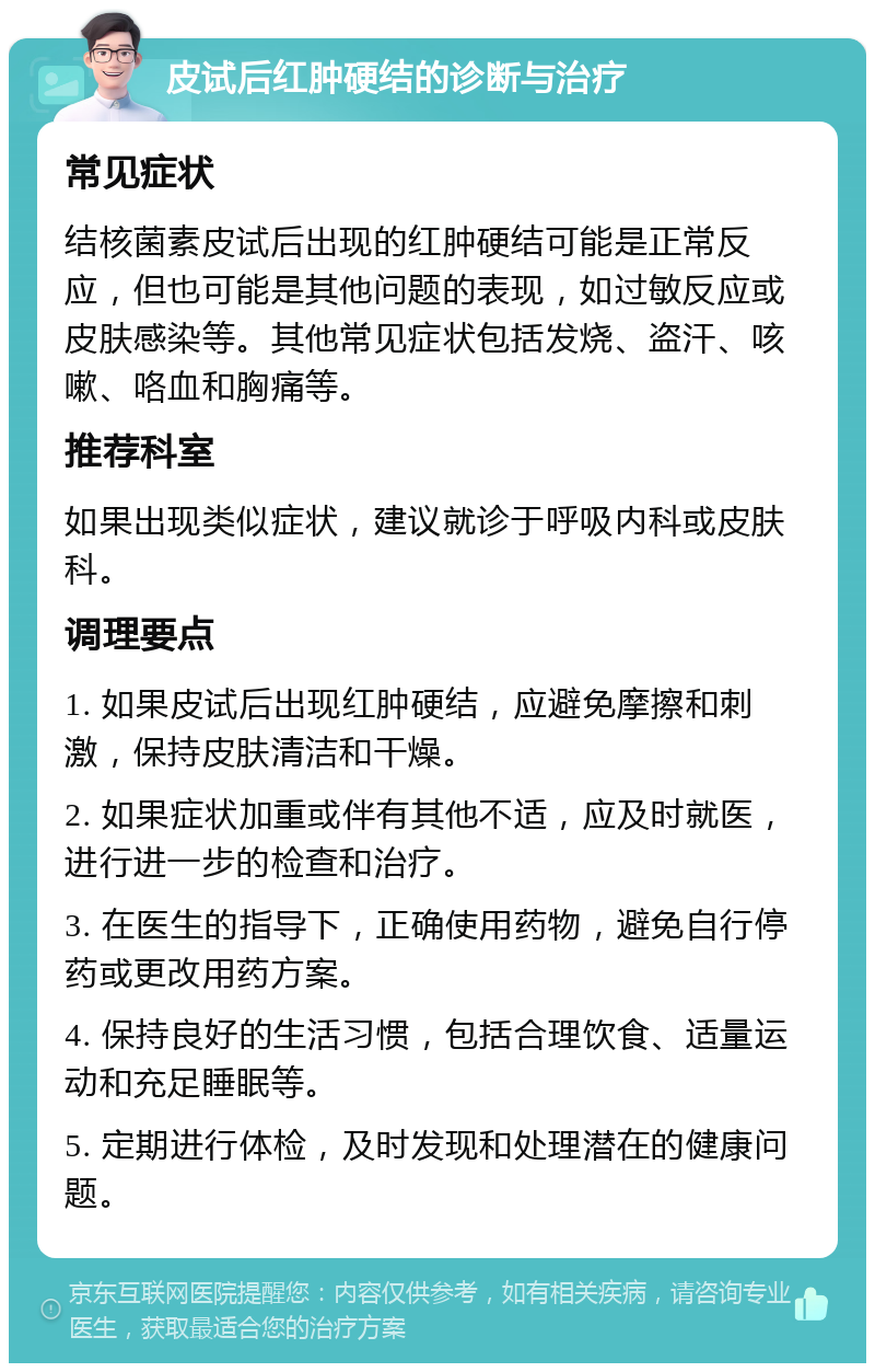 皮试后红肿硬结的诊断与治疗 常见症状 结核菌素皮试后出现的红肿硬结可能是正常反应，但也可能是其他问题的表现，如过敏反应或皮肤感染等。其他常见症状包括发烧、盗汗、咳嗽、咯血和胸痛等。 推荐科室 如果出现类似症状，建议就诊于呼吸内科或皮肤科。 调理要点 1. 如果皮试后出现红肿硬结，应避免摩擦和刺激，保持皮肤清洁和干燥。 2. 如果症状加重或伴有其他不适，应及时就医，进行进一步的检查和治疗。 3. 在医生的指导下，正确使用药物，避免自行停药或更改用药方案。 4. 保持良好的生活习惯，包括合理饮食、适量运动和充足睡眠等。 5. 定期进行体检，及时发现和处理潜在的健康问题。