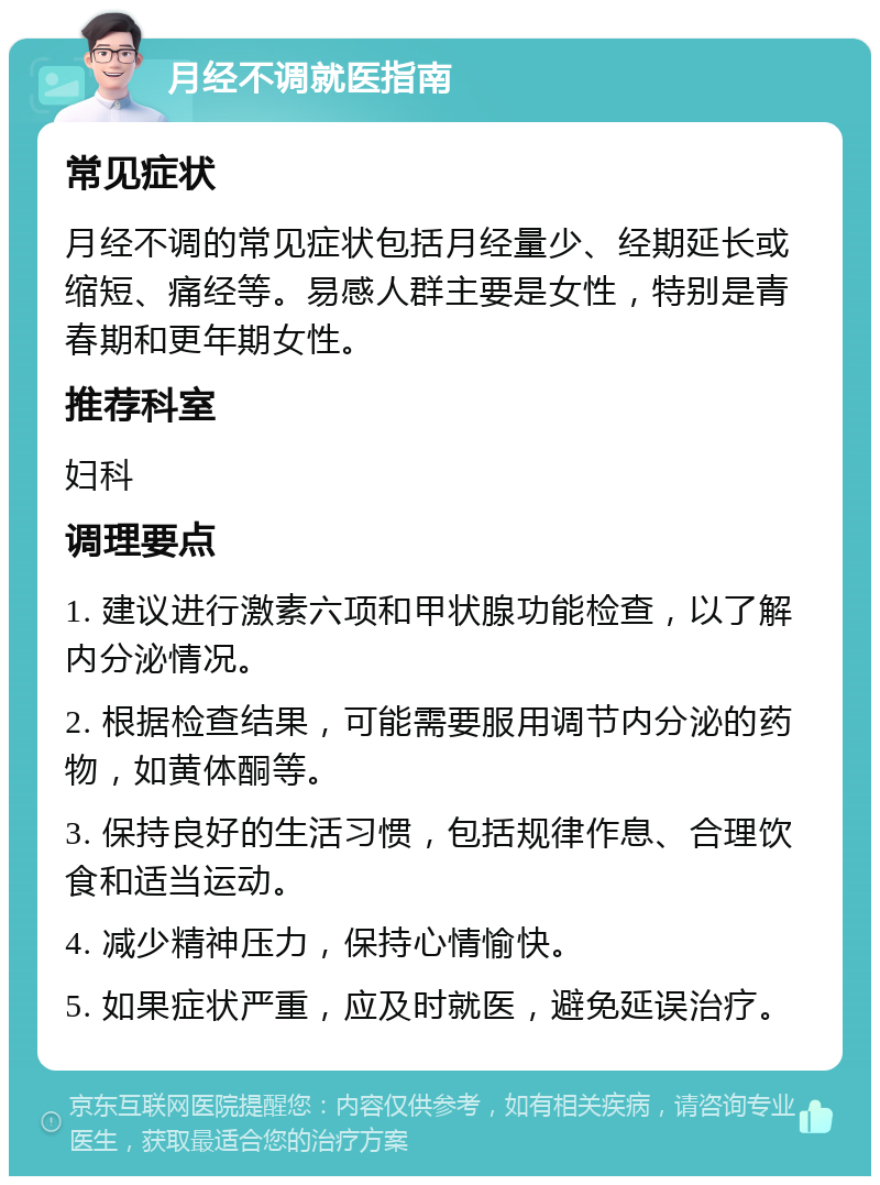 月经不调就医指南 常见症状 月经不调的常见症状包括月经量少、经期延长或缩短、痛经等。易感人群主要是女性，特别是青春期和更年期女性。 推荐科室 妇科 调理要点 1. 建议进行激素六项和甲状腺功能检查，以了解内分泌情况。 2. 根据检查结果，可能需要服用调节内分泌的药物，如黄体酮等。 3. 保持良好的生活习惯，包括规律作息、合理饮食和适当运动。 4. 减少精神压力，保持心情愉快。 5. 如果症状严重，应及时就医，避免延误治疗。