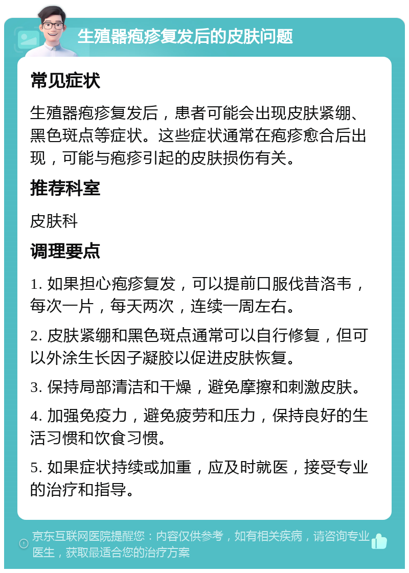 生殖器疱疹复发后的皮肤问题 常见症状 生殖器疱疹复发后，患者可能会出现皮肤紧绷、黑色斑点等症状。这些症状通常在疱疹愈合后出现，可能与疱疹引起的皮肤损伤有关。 推荐科室 皮肤科 调理要点 1. 如果担心疱疹复发，可以提前口服伐昔洛韦，每次一片，每天两次，连续一周左右。 2. 皮肤紧绷和黑色斑点通常可以自行修复，但可以外涂生长因子凝胶以促进皮肤恢复。 3. 保持局部清洁和干燥，避免摩擦和刺激皮肤。 4. 加强免疫力，避免疲劳和压力，保持良好的生活习惯和饮食习惯。 5. 如果症状持续或加重，应及时就医，接受专业的治疗和指导。