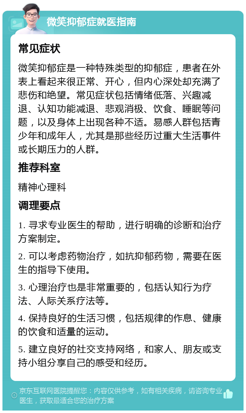 微笑抑郁症就医指南 常见症状 微笑抑郁症是一种特殊类型的抑郁症，患者在外表上看起来很正常、开心，但内心深处却充满了悲伤和绝望。常见症状包括情绪低落、兴趣减退、认知功能减退、悲观消极、饮食、睡眠等问题，以及身体上出现各种不适。易感人群包括青少年和成年人，尤其是那些经历过重大生活事件或长期压力的人群。 推荐科室 精神心理科 调理要点 1. 寻求专业医生的帮助，进行明确的诊断和治疗方案制定。 2. 可以考虑药物治疗，如抗抑郁药物，需要在医生的指导下使用。 3. 心理治疗也是非常重要的，包括认知行为疗法、人际关系疗法等。 4. 保持良好的生活习惯，包括规律的作息、健康的饮食和适量的运动。 5. 建立良好的社交支持网络，和家人、朋友或支持小组分享自己的感受和经历。