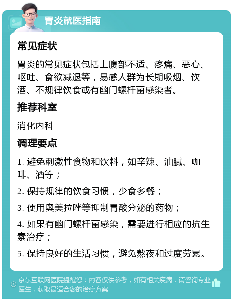 胃炎就医指南 常见症状 胃炎的常见症状包括上腹部不适、疼痛、恶心、呕吐、食欲减退等，易感人群为长期吸烟、饮酒、不规律饮食或有幽门螺杆菌感染者。 推荐科室 消化内科 调理要点 1. 避免刺激性食物和饮料，如辛辣、油腻、咖啡、酒等； 2. 保持规律的饮食习惯，少食多餐； 3. 使用奥美拉唑等抑制胃酸分泌的药物； 4. 如果有幽门螺杆菌感染，需要进行相应的抗生素治疗； 5. 保持良好的生活习惯，避免熬夜和过度劳累。