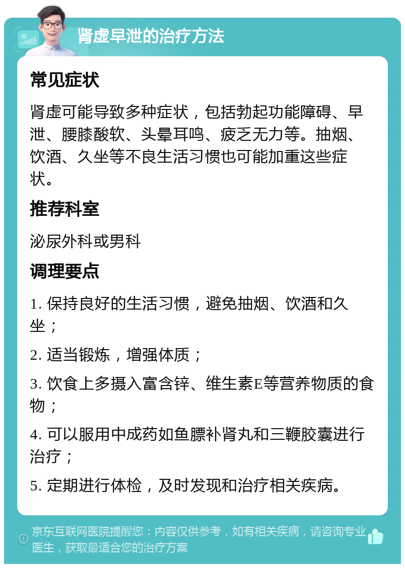 肾虚早泄的治疗方法 常见症状 肾虚可能导致多种症状，包括勃起功能障碍、早泄、腰膝酸软、头晕耳鸣、疲乏无力等。抽烟、饮酒、久坐等不良生活习惯也可能加重这些症状。 推荐科室 泌尿外科或男科 调理要点 1. 保持良好的生活习惯，避免抽烟、饮酒和久坐； 2. 适当锻炼，增强体质； 3. 饮食上多摄入富含锌、维生素E等营养物质的食物； 4. 可以服用中成药如鱼膘补肾丸和三鞭胶囊进行治疗； 5. 定期进行体检，及时发现和治疗相关疾病。