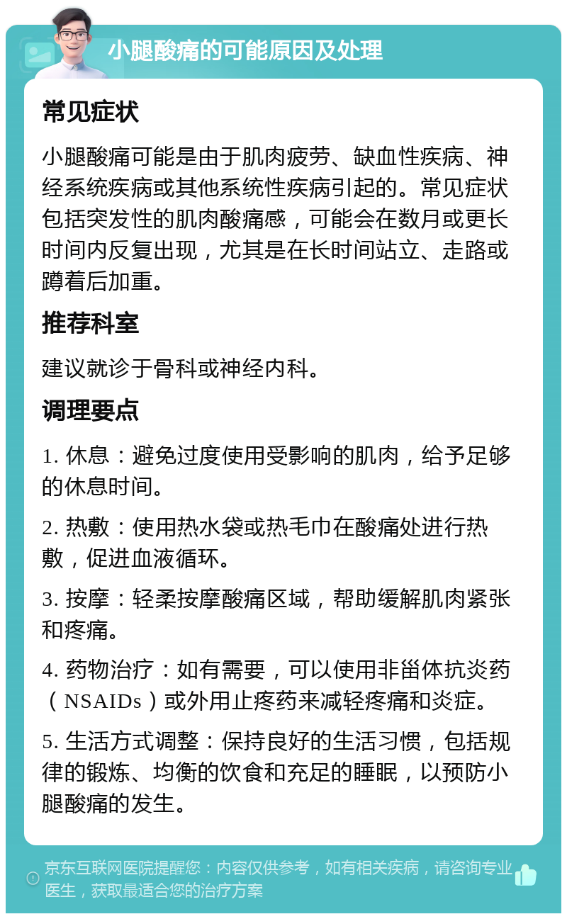 小腿酸痛的可能原因及处理 常见症状 小腿酸痛可能是由于肌肉疲劳、缺血性疾病、神经系统疾病或其他系统性疾病引起的。常见症状包括突发性的肌肉酸痛感，可能会在数月或更长时间内反复出现，尤其是在长时间站立、走路或蹲着后加重。 推荐科室 建议就诊于骨科或神经内科。 调理要点 1. 休息：避免过度使用受影响的肌肉，给予足够的休息时间。 2. 热敷：使用热水袋或热毛巾在酸痛处进行热敷，促进血液循环。 3. 按摩：轻柔按摩酸痛区域，帮助缓解肌肉紧张和疼痛。 4. 药物治疗：如有需要，可以使用非甾体抗炎药（NSAIDs）或外用止疼药来减轻疼痛和炎症。 5. 生活方式调整：保持良好的生活习惯，包括规律的锻炼、均衡的饮食和充足的睡眠，以预防小腿酸痛的发生。