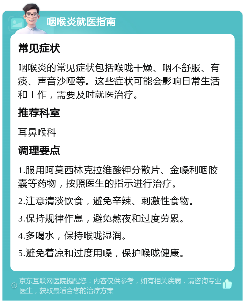 咽喉炎就医指南 常见症状 咽喉炎的常见症状包括喉咙干燥、咽不舒服、有痰、声音沙哑等。这些症状可能会影响日常生活和工作，需要及时就医治疗。 推荐科室 耳鼻喉科 调理要点 1.服用阿莫西林克拉维酸钾分散片、金嗓利咽胶囊等药物，按照医生的指示进行治疗。 2.注意清淡饮食，避免辛辣、刺激性食物。 3.保持规律作息，避免熬夜和过度劳累。 4.多喝水，保持喉咙湿润。 5.避免着凉和过度用嗓，保护喉咙健康。