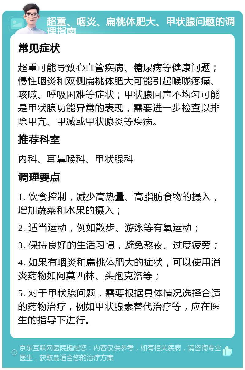 超重、咽炎、扁桃体肥大、甲状腺问题的调理指南 常见症状 超重可能导致心血管疾病、糖尿病等健康问题；慢性咽炎和双侧扁桃体肥大可能引起喉咙疼痛、咳嗽、呼吸困难等症状；甲状腺回声不均匀可能是甲状腺功能异常的表现，需要进一步检查以排除甲亢、甲减或甲状腺炎等疾病。 推荐科室 内科、耳鼻喉科、甲状腺科 调理要点 1. 饮食控制，减少高热量、高脂肪食物的摄入，增加蔬菜和水果的摄入； 2. 适当运动，例如散步、游泳等有氧运动； 3. 保持良好的生活习惯，避免熬夜、过度疲劳； 4. 如果有咽炎和扁桃体肥大的症状，可以使用消炎药物如阿莫西林、头孢克洛等； 5. 对于甲状腺问题，需要根据具体情况选择合适的药物治疗，例如甲状腺素替代治疗等，应在医生的指导下进行。