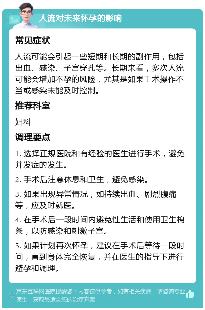 人流对未来怀孕的影响 常见症状 人流可能会引起一些短期和长期的副作用，包括出血、感染、子宫穿孔等。长期来看，多次人流可能会增加不孕的风险，尤其是如果手术操作不当或感染未能及时控制。 推荐科室 妇科 调理要点 1. 选择正规医院和有经验的医生进行手术，避免并发症的发生。 2. 手术后注意休息和卫生，避免感染。 3. 如果出现异常情况，如持续出血、剧烈腹痛等，应及时就医。 4. 在手术后一段时间内避免性生活和使用卫生棉条，以防感染和刺激子宫。 5. 如果计划再次怀孕，建议在手术后等待一段时间，直到身体完全恢复，并在医生的指导下进行避孕和调理。