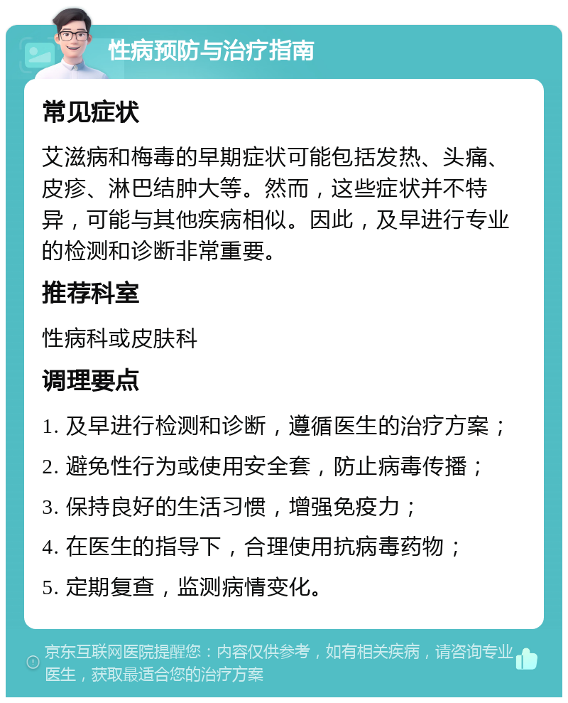 性病预防与治疗指南 常见症状 艾滋病和梅毒的早期症状可能包括发热、头痛、皮疹、淋巴结肿大等。然而，这些症状并不特异，可能与其他疾病相似。因此，及早进行专业的检测和诊断非常重要。 推荐科室 性病科或皮肤科 调理要点 1. 及早进行检测和诊断，遵循医生的治疗方案； 2. 避免性行为或使用安全套，防止病毒传播； 3. 保持良好的生活习惯，增强免疫力； 4. 在医生的指导下，合理使用抗病毒药物； 5. 定期复查，监测病情变化。