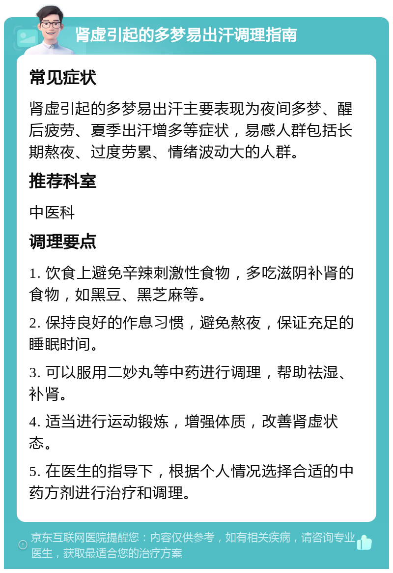 肾虚引起的多梦易出汗调理指南 常见症状 肾虚引起的多梦易出汗主要表现为夜间多梦、醒后疲劳、夏季出汗增多等症状，易感人群包括长期熬夜、过度劳累、情绪波动大的人群。 推荐科室 中医科 调理要点 1. 饮食上避免辛辣刺激性食物，多吃滋阴补肾的食物，如黑豆、黑芝麻等。 2. 保持良好的作息习惯，避免熬夜，保证充足的睡眠时间。 3. 可以服用二妙丸等中药进行调理，帮助祛湿、补肾。 4. 适当进行运动锻炼，增强体质，改善肾虚状态。 5. 在医生的指导下，根据个人情况选择合适的中药方剂进行治疗和调理。