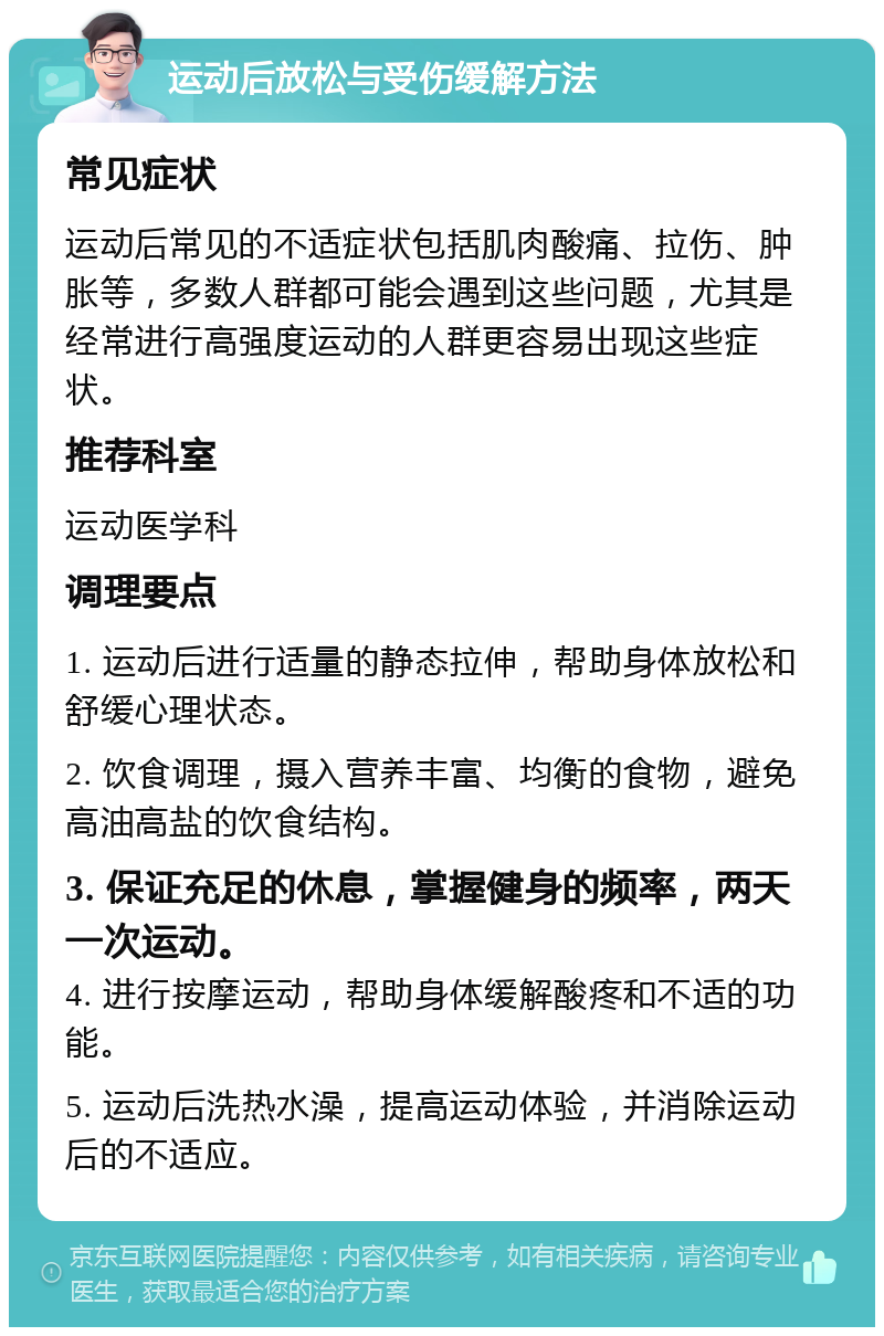 运动后放松与受伤缓解方法 常见症状 运动后常见的不适症状包括肌肉酸痛、拉伤、肿胀等，多数人群都可能会遇到这些问题，尤其是经常进行高强度运动的人群更容易出现这些症状。 推荐科室 运动医学科 调理要点 1. 运动后进行适量的静态拉伸，帮助身体放松和舒缓心理状态。 2. 饮食调理，摄入营养丰富、均衡的食物，避免高油高盐的饮食结构。 3. 保证充足的休息，掌握健身的频率，两天一次运动。 4. 进行按摩运动，帮助身体缓解酸疼和不适的功能。 5. 运动后洗热水澡，提高运动体验，并消除运动后的不适应。