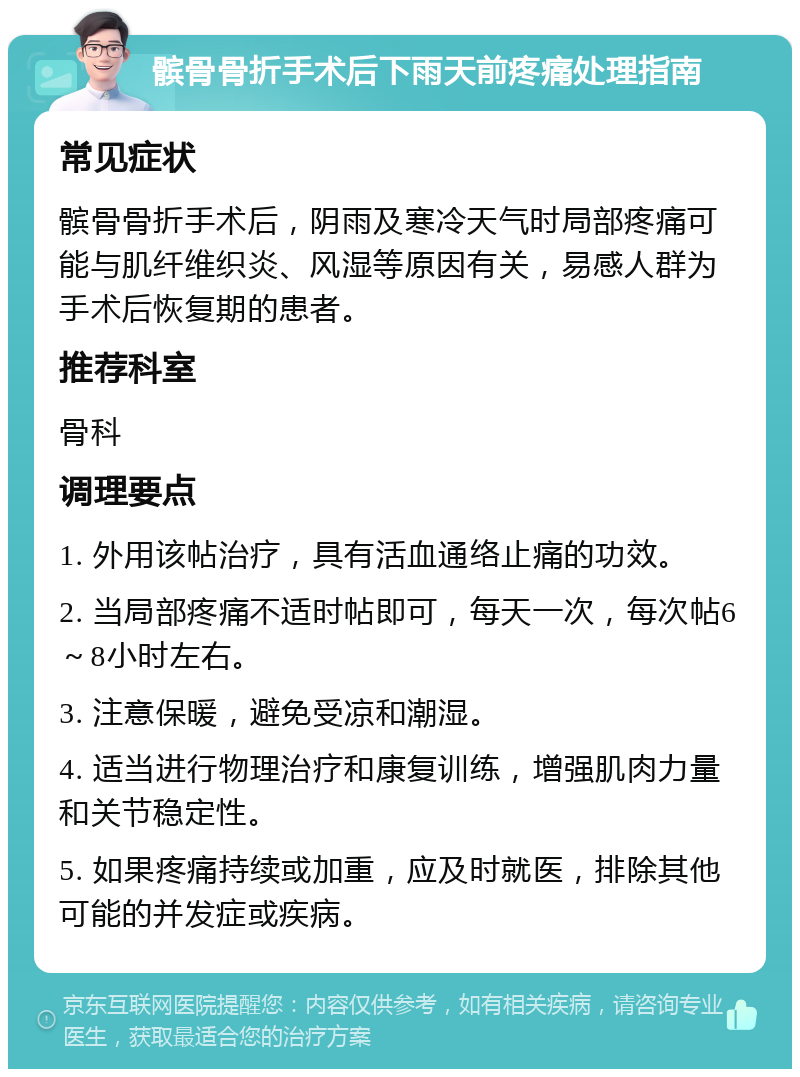 髌骨骨折手术后下雨天前疼痛处理指南 常见症状 髌骨骨折手术后，阴雨及寒冷天气时局部疼痛可能与肌纤维织炎、风湿等原因有关，易感人群为手术后恢复期的患者。 推荐科室 骨科 调理要点 1. 外用该帖治疗，具有活血通络止痛的功效。 2. 当局部疼痛不适时帖即可，每天一次，每次帖6～8小时左右。 3. 注意保暖，避免受凉和潮湿。 4. 适当进行物理治疗和康复训练，增强肌肉力量和关节稳定性。 5. 如果疼痛持续或加重，应及时就医，排除其他可能的并发症或疾病。