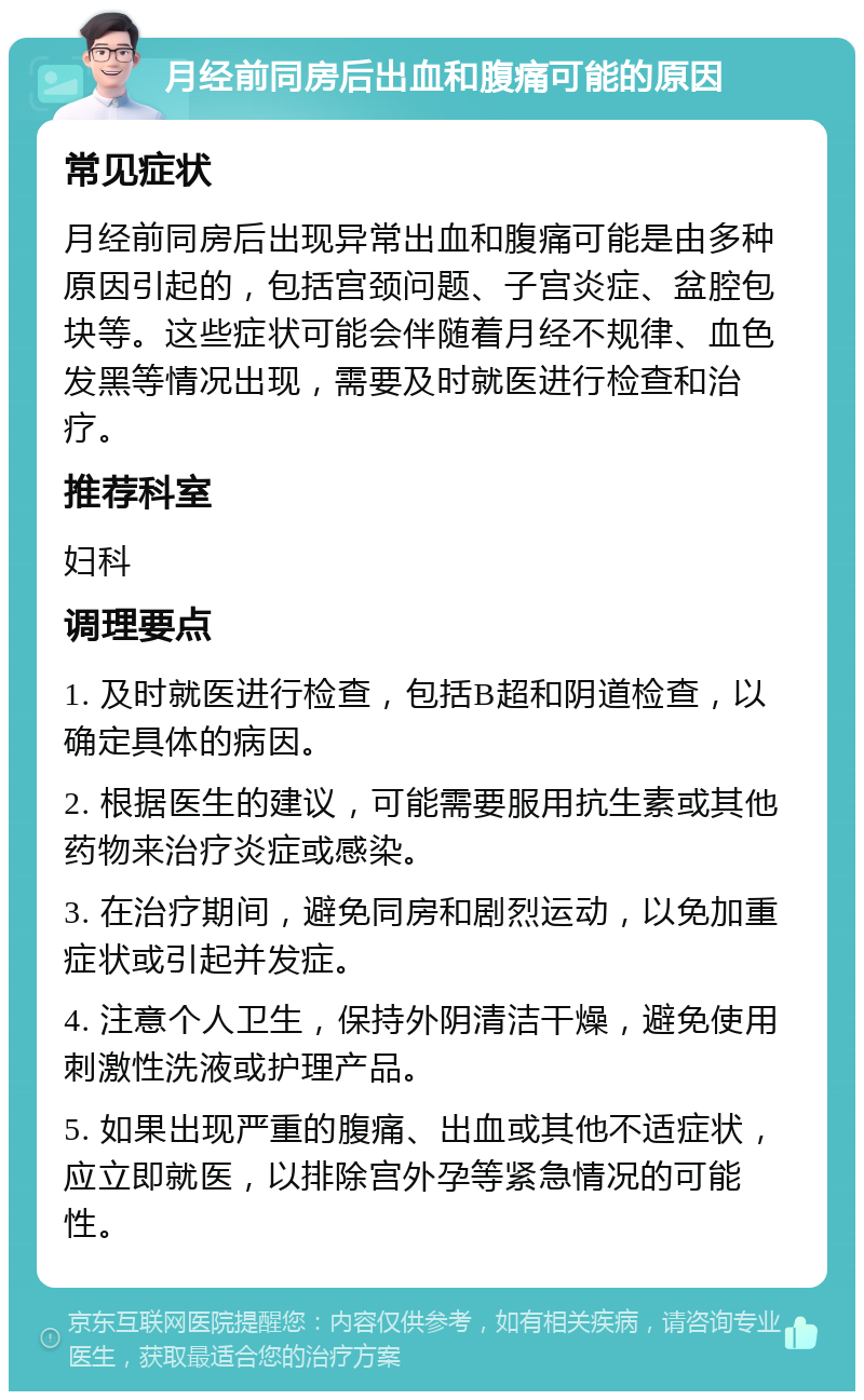 月经前同房后出血和腹痛可能的原因 常见症状 月经前同房后出现异常出血和腹痛可能是由多种原因引起的，包括宫颈问题、子宫炎症、盆腔包块等。这些症状可能会伴随着月经不规律、血色发黑等情况出现，需要及时就医进行检查和治疗。 推荐科室 妇科 调理要点 1. 及时就医进行检查，包括B超和阴道检查，以确定具体的病因。 2. 根据医生的建议，可能需要服用抗生素或其他药物来治疗炎症或感染。 3. 在治疗期间，避免同房和剧烈运动，以免加重症状或引起并发症。 4. 注意个人卫生，保持外阴清洁干燥，避免使用刺激性洗液或护理产品。 5. 如果出现严重的腹痛、出血或其他不适症状，应立即就医，以排除宫外孕等紧急情况的可能性。