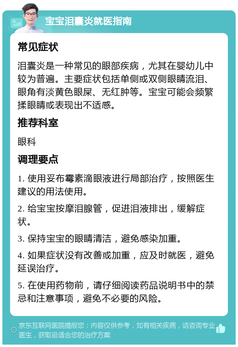 宝宝泪囊炎就医指南 常见症状 泪囊炎是一种常见的眼部疾病，尤其在婴幼儿中较为普遍。主要症状包括单侧或双侧眼睛流泪、眼角有淡黄色眼屎、无红肿等。宝宝可能会频繁揉眼睛或表现出不适感。 推荐科室 眼科 调理要点 1. 使用妥布霉素滴眼液进行局部治疗，按照医生建议的用法使用。 2. 给宝宝按摩泪腺管，促进泪液排出，缓解症状。 3. 保持宝宝的眼睛清洁，避免感染加重。 4. 如果症状没有改善或加重，应及时就医，避免延误治疗。 5. 在使用药物前，请仔细阅读药品说明书中的禁忌和注意事项，避免不必要的风险。