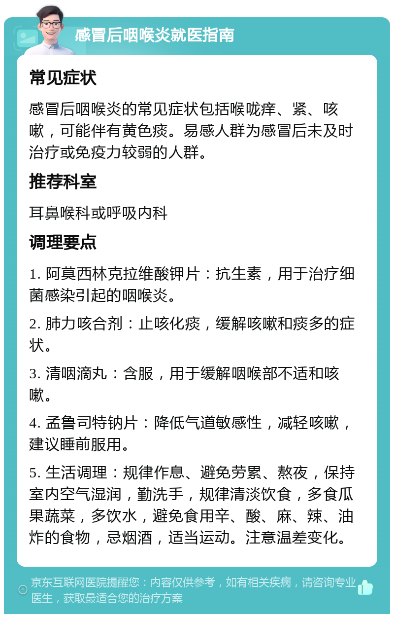 感冒后咽喉炎就医指南 常见症状 感冒后咽喉炎的常见症状包括喉咙痒、紧、咳嗽，可能伴有黄色痰。易感人群为感冒后未及时治疗或免疫力较弱的人群。 推荐科室 耳鼻喉科或呼吸内科 调理要点 1. 阿莫西林克拉维酸钾片：抗生素，用于治疗细菌感染引起的咽喉炎。 2. 肺力咳合剂：止咳化痰，缓解咳嗽和痰多的症状。 3. 清咽滴丸：含服，用于缓解咽喉部不适和咳嗽。 4. 孟鲁司特钠片：降低气道敏感性，减轻咳嗽，建议睡前服用。 5. 生活调理：规律作息、避免劳累、熬夜，保持室内空气湿润，勤洗手，规律清淡饮食，多食瓜果蔬菜，多饮水，避免食用辛、酸、麻、辣、油炸的食物，忌烟酒，适当运动。注意温差变化。