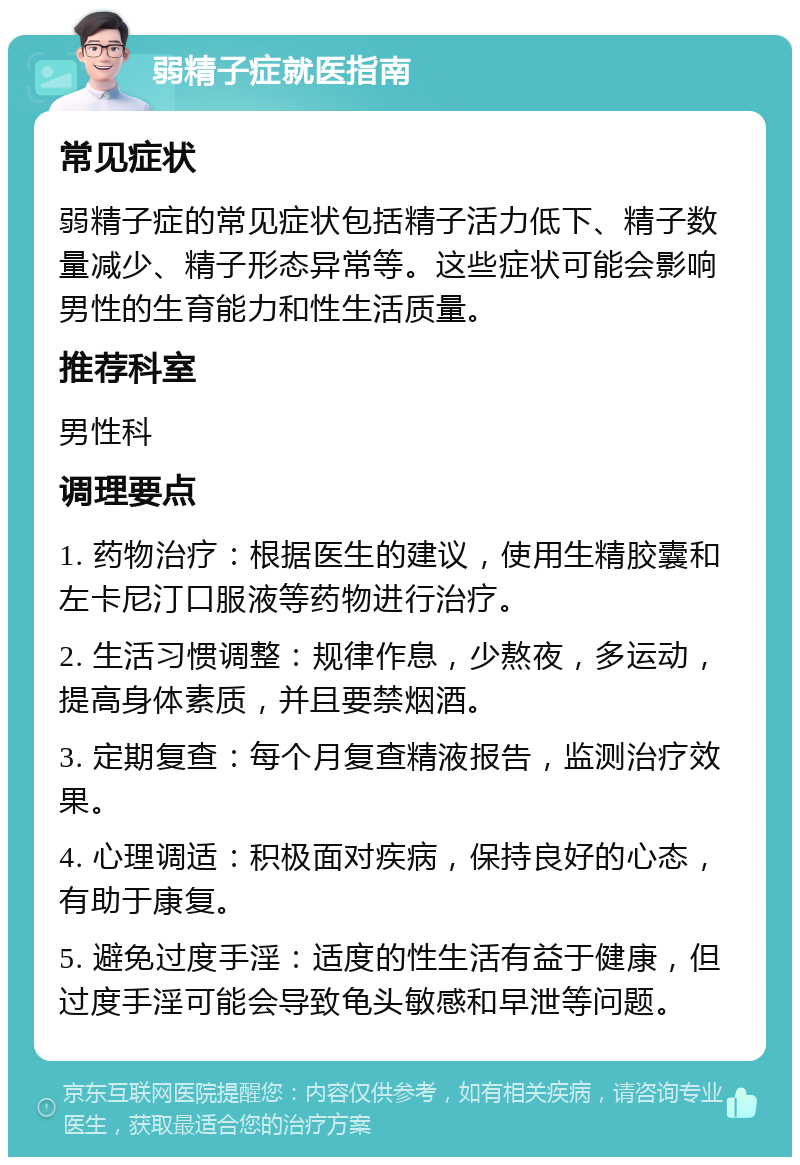 弱精子症就医指南 常见症状 弱精子症的常见症状包括精子活力低下、精子数量减少、精子形态异常等。这些症状可能会影响男性的生育能力和性生活质量。 推荐科室 男性科 调理要点 1. 药物治疗：根据医生的建议，使用生精胶囊和左卡尼汀口服液等药物进行治疗。 2. 生活习惯调整：规律作息，少熬夜，多运动，提高身体素质，并且要禁烟酒。 3. 定期复查：每个月复查精液报告，监测治疗效果。 4. 心理调适：积极面对疾病，保持良好的心态，有助于康复。 5. 避免过度手淫：适度的性生活有益于健康，但过度手淫可能会导致龟头敏感和早泄等问题。