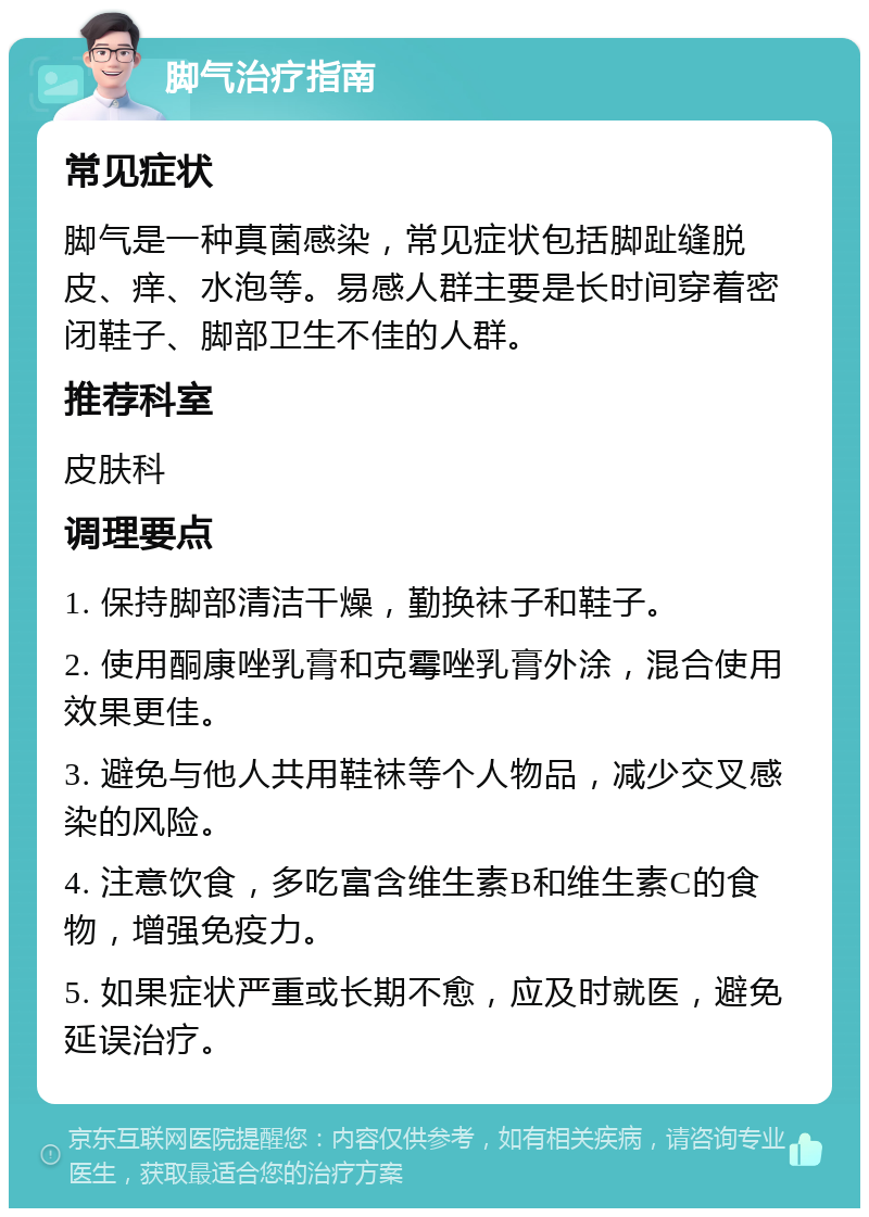 脚气治疗指南 常见症状 脚气是一种真菌感染，常见症状包括脚趾缝脱皮、痒、水泡等。易感人群主要是长时间穿着密闭鞋子、脚部卫生不佳的人群。 推荐科室 皮肤科 调理要点 1. 保持脚部清洁干燥，勤换袜子和鞋子。 2. 使用酮康唑乳膏和克霉唑乳膏外涂，混合使用效果更佳。 3. 避免与他人共用鞋袜等个人物品，减少交叉感染的风险。 4. 注意饮食，多吃富含维生素B和维生素C的食物，增强免疫力。 5. 如果症状严重或长期不愈，应及时就医，避免延误治疗。