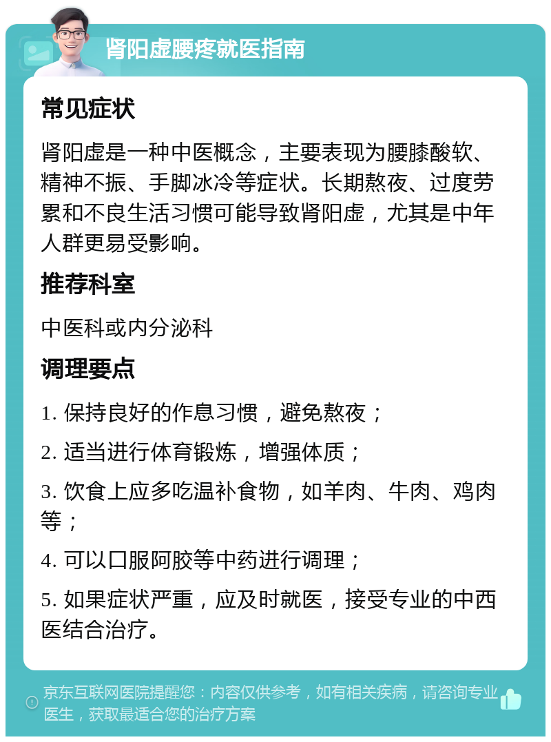 肾阳虚腰疼就医指南 常见症状 肾阳虚是一种中医概念，主要表现为腰膝酸软、精神不振、手脚冰冷等症状。长期熬夜、过度劳累和不良生活习惯可能导致肾阳虚，尤其是中年人群更易受影响。 推荐科室 中医科或内分泌科 调理要点 1. 保持良好的作息习惯，避免熬夜； 2. 适当进行体育锻炼，增强体质； 3. 饮食上应多吃温补食物，如羊肉、牛肉、鸡肉等； 4. 可以口服阿胶等中药进行调理； 5. 如果症状严重，应及时就医，接受专业的中西医结合治疗。