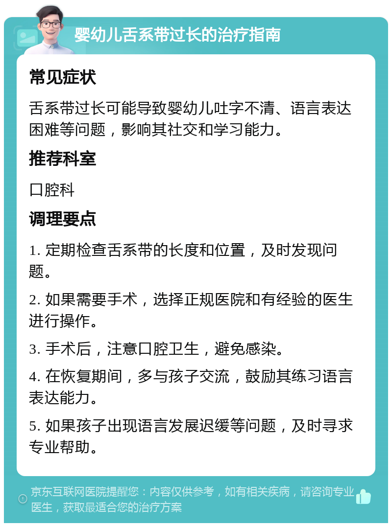 婴幼儿舌系带过长的治疗指南 常见症状 舌系带过长可能导致婴幼儿吐字不清、语言表达困难等问题，影响其社交和学习能力。 推荐科室 口腔科 调理要点 1. 定期检查舌系带的长度和位置，及时发现问题。 2. 如果需要手术，选择正规医院和有经验的医生进行操作。 3. 手术后，注意口腔卫生，避免感染。 4. 在恢复期间，多与孩子交流，鼓励其练习语言表达能力。 5. 如果孩子出现语言发展迟缓等问题，及时寻求专业帮助。