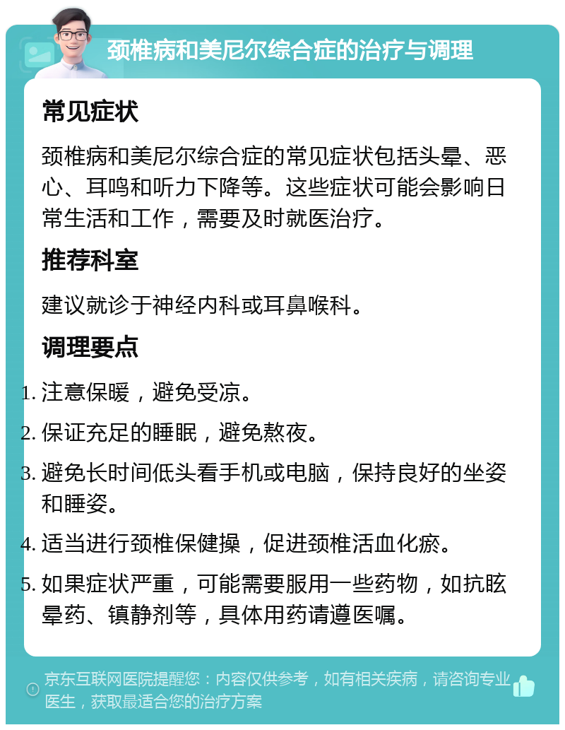 颈椎病和美尼尔综合症的治疗与调理 常见症状 颈椎病和美尼尔综合症的常见症状包括头晕、恶心、耳鸣和听力下降等。这些症状可能会影响日常生活和工作，需要及时就医治疗。 推荐科室 建议就诊于神经内科或耳鼻喉科。 调理要点 注意保暖，避免受凉。 保证充足的睡眠，避免熬夜。 避免长时间低头看手机或电脑，保持良好的坐姿和睡姿。 适当进行颈椎保健操，促进颈椎活血化瘀。 如果症状严重，可能需要服用一些药物，如抗眩晕药、镇静剂等，具体用药请遵医嘱。