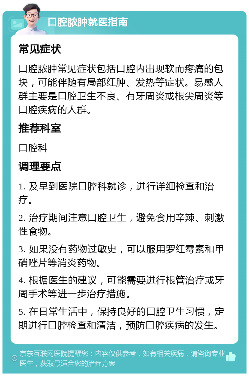 口腔脓肿就医指南 常见症状 口腔脓肿常见症状包括口腔内出现软而疼痛的包块，可能伴随有局部红肿、发热等症状。易感人群主要是口腔卫生不良、有牙周炎或根尖周炎等口腔疾病的人群。 推荐科室 口腔科 调理要点 1. 及早到医院口腔科就诊，进行详细检查和治疗。 2. 治疗期间注意口腔卫生，避免食用辛辣、刺激性食物。 3. 如果没有药物过敏史，可以服用罗红霉素和甲硝唑片等消炎药物。 4. 根据医生的建议，可能需要进行根管治疗或牙周手术等进一步治疗措施。 5. 在日常生活中，保持良好的口腔卫生习惯，定期进行口腔检查和清洁，预防口腔疾病的发生。