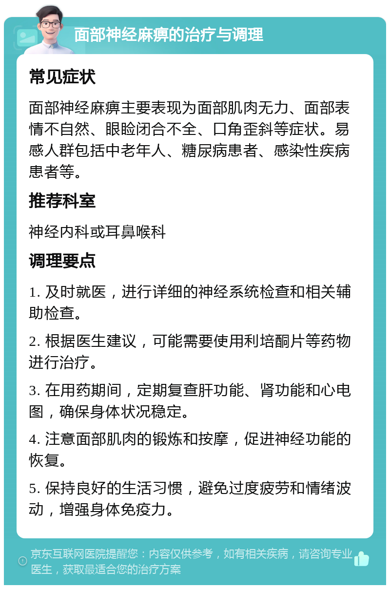 面部神经麻痹的治疗与调理 常见症状 面部神经麻痹主要表现为面部肌肉无力、面部表情不自然、眼睑闭合不全、口角歪斜等症状。易感人群包括中老年人、糖尿病患者、感染性疾病患者等。 推荐科室 神经内科或耳鼻喉科 调理要点 1. 及时就医，进行详细的神经系统检查和相关辅助检查。 2. 根据医生建议，可能需要使用利培酮片等药物进行治疗。 3. 在用药期间，定期复查肝功能、肾功能和心电图，确保身体状况稳定。 4. 注意面部肌肉的锻炼和按摩，促进神经功能的恢复。 5. 保持良好的生活习惯，避免过度疲劳和情绪波动，增强身体免疫力。