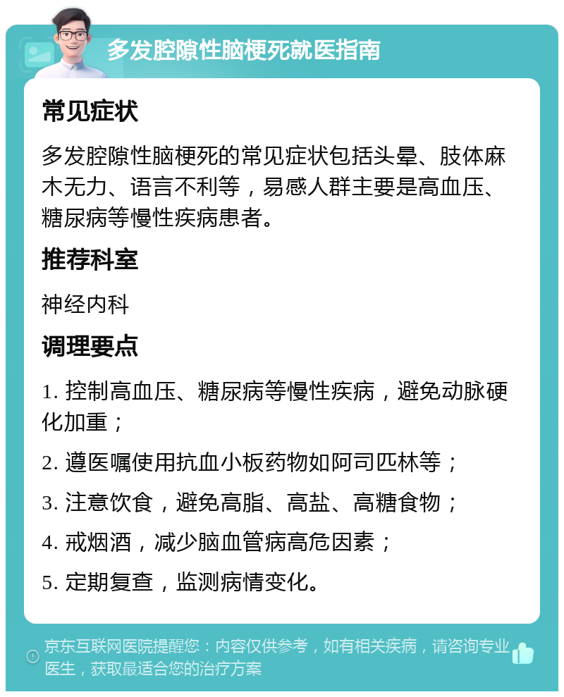 多发腔隙性脑梗死就医指南 常见症状 多发腔隙性脑梗死的常见症状包括头晕、肢体麻木无力、语言不利等，易感人群主要是高血压、糖尿病等慢性疾病患者。 推荐科室 神经内科 调理要点 1. 控制高血压、糖尿病等慢性疾病，避免动脉硬化加重； 2. 遵医嘱使用抗血小板药物如阿司匹林等； 3. 注意饮食，避免高脂、高盐、高糖食物； 4. 戒烟酒，减少脑血管病高危因素； 5. 定期复查，监测病情变化。