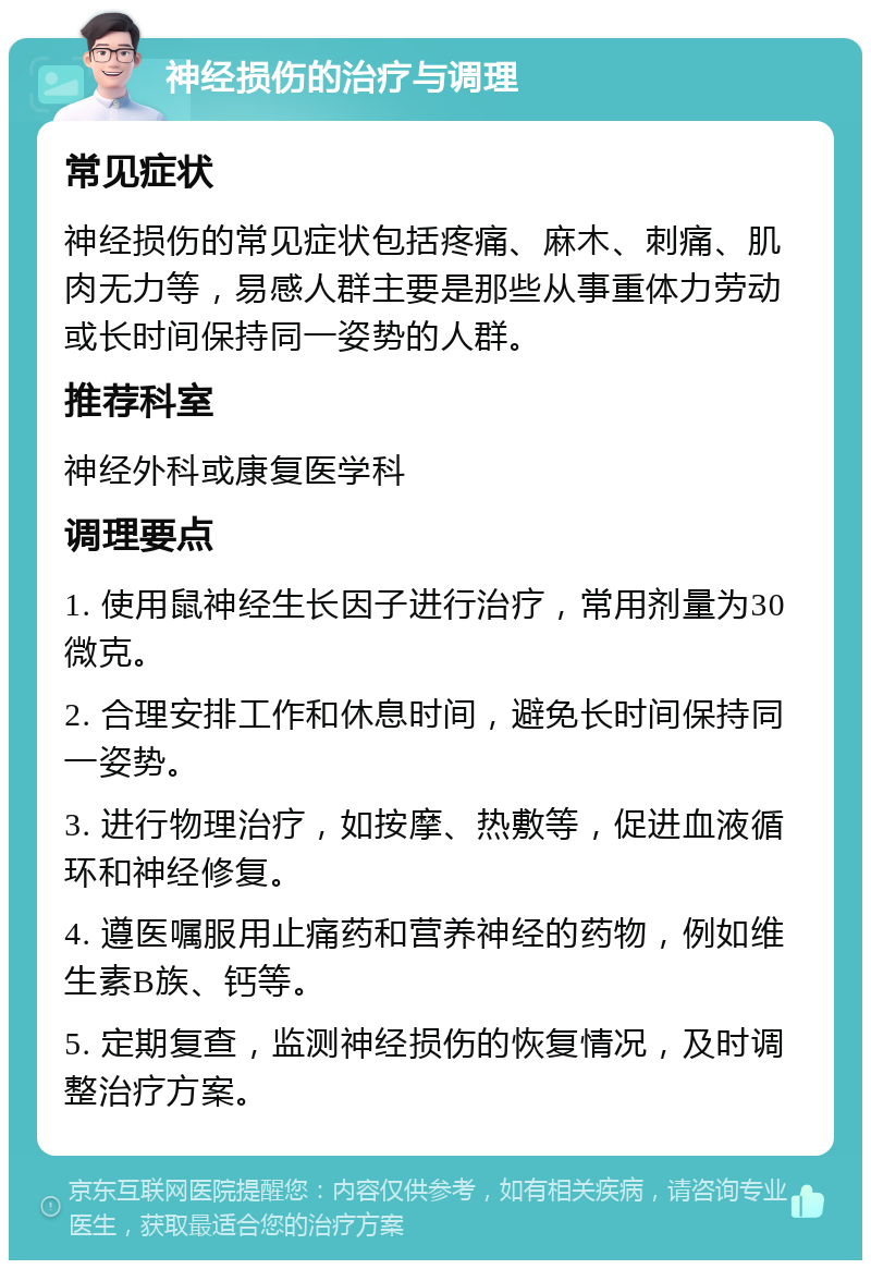 神经损伤的治疗与调理 常见症状 神经损伤的常见症状包括疼痛、麻木、刺痛、肌肉无力等，易感人群主要是那些从事重体力劳动或长时间保持同一姿势的人群。 推荐科室 神经外科或康复医学科 调理要点 1. 使用鼠神经生长因子进行治疗，常用剂量为30微克。 2. 合理安排工作和休息时间，避免长时间保持同一姿势。 3. 进行物理治疗，如按摩、热敷等，促进血液循环和神经修复。 4. 遵医嘱服用止痛药和营养神经的药物，例如维生素B族、钙等。 5. 定期复查，监测神经损伤的恢复情况，及时调整治疗方案。