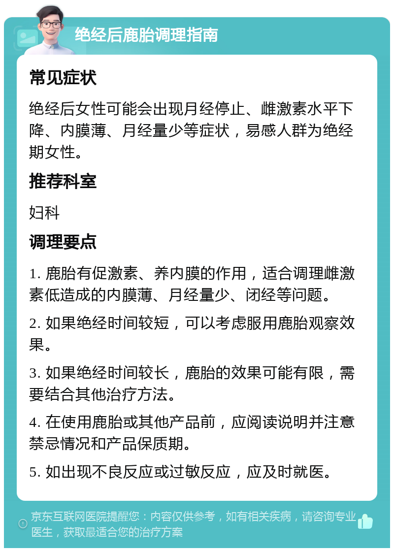 绝经后鹿胎调理指南 常见症状 绝经后女性可能会出现月经停止、雌激素水平下降、内膜薄、月经量少等症状，易感人群为绝经期女性。 推荐科室 妇科 调理要点 1. 鹿胎有促激素、养内膜的作用，适合调理雌激素低造成的内膜薄、月经量少、闭经等问题。 2. 如果绝经时间较短，可以考虑服用鹿胎观察效果。 3. 如果绝经时间较长，鹿胎的效果可能有限，需要结合其他治疗方法。 4. 在使用鹿胎或其他产品前，应阅读说明并注意禁忌情况和产品保质期。 5. 如出现不良反应或过敏反应，应及时就医。