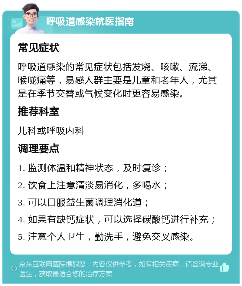 呼吸道感染就医指南 常见症状 呼吸道感染的常见症状包括发烧、咳嗽、流涕、喉咙痛等，易感人群主要是儿童和老年人，尤其是在季节交替或气候变化时更容易感染。 推荐科室 儿科或呼吸内科 调理要点 1. 监测体温和精神状态，及时复诊； 2. 饮食上注意清淡易消化，多喝水； 3. 可以口服益生菌调理消化道； 4. 如果有缺钙症状，可以选择碳酸钙进行补充； 5. 注意个人卫生，勤洗手，避免交叉感染。