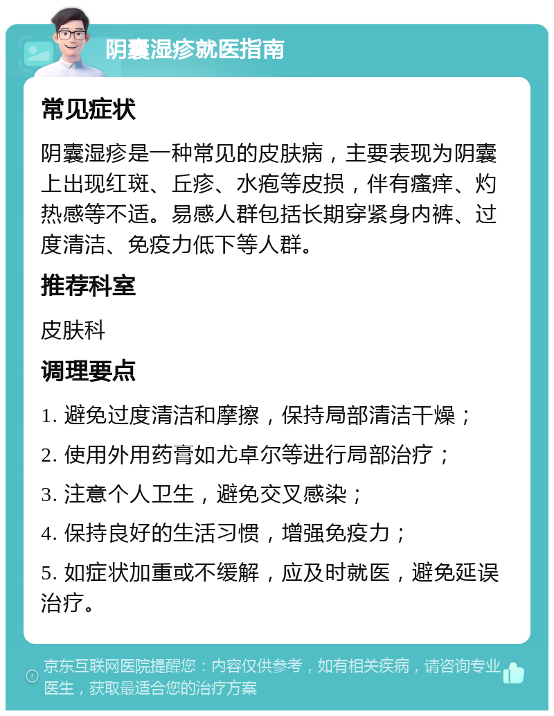 阴囊湿疹就医指南 常见症状 阴囊湿疹是一种常见的皮肤病，主要表现为阴囊上出现红斑、丘疹、水疱等皮损，伴有瘙痒、灼热感等不适。易感人群包括长期穿紧身内裤、过度清洁、免疫力低下等人群。 推荐科室 皮肤科 调理要点 1. 避免过度清洁和摩擦，保持局部清洁干燥； 2. 使用外用药膏如尤卓尔等进行局部治疗； 3. 注意个人卫生，避免交叉感染； 4. 保持良好的生活习惯，增强免疫力； 5. 如症状加重或不缓解，应及时就医，避免延误治疗。