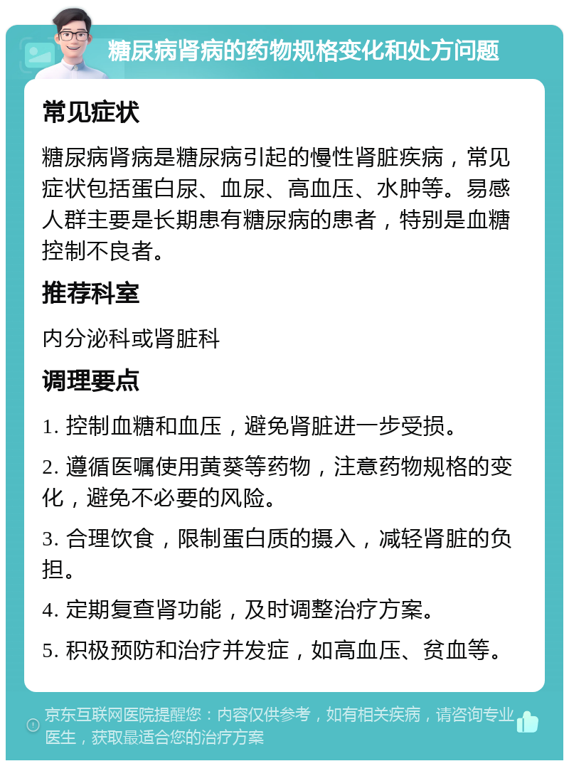 糖尿病肾病的药物规格变化和处方问题 常见症状 糖尿病肾病是糖尿病引起的慢性肾脏疾病，常见症状包括蛋白尿、血尿、高血压、水肿等。易感人群主要是长期患有糖尿病的患者，特别是血糖控制不良者。 推荐科室 内分泌科或肾脏科 调理要点 1. 控制血糖和血压，避免肾脏进一步受损。 2. 遵循医嘱使用黄葵等药物，注意药物规格的变化，避免不必要的风险。 3. 合理饮食，限制蛋白质的摄入，减轻肾脏的负担。 4. 定期复查肾功能，及时调整治疗方案。 5. 积极预防和治疗并发症，如高血压、贫血等。