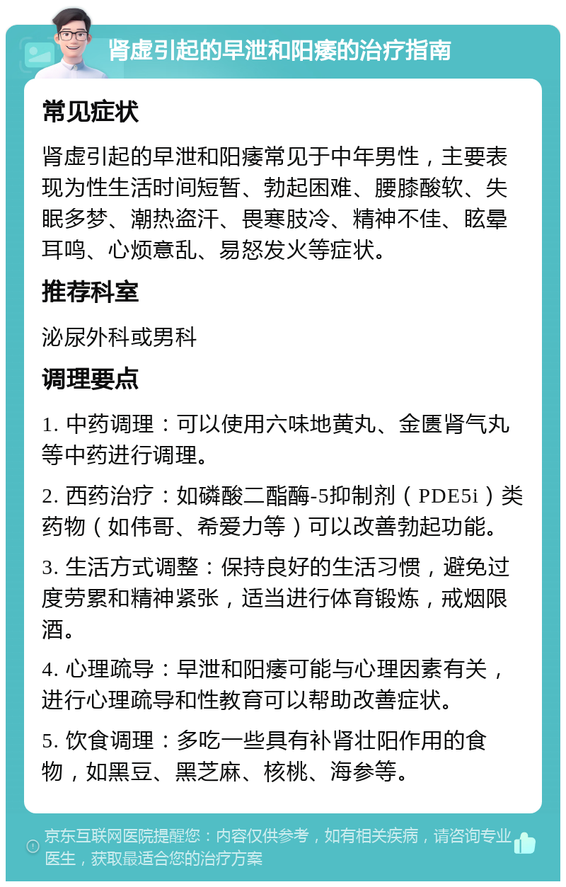 肾虚引起的早泄和阳痿的治疗指南 常见症状 肾虚引起的早泄和阳痿常见于中年男性，主要表现为性生活时间短暂、勃起困难、腰膝酸软、失眠多梦、潮热盗汗、畏寒肢冷、精神不佳、眩晕耳鸣、心烦意乱、易怒发火等症状。 推荐科室 泌尿外科或男科 调理要点 1. 中药调理：可以使用六味地黄丸、金匮肾气丸等中药进行调理。 2. 西药治疗：如磷酸二酯酶-5抑制剂（PDE5i）类药物（如伟哥、希爱力等）可以改善勃起功能。 3. 生活方式调整：保持良好的生活习惯，避免过度劳累和精神紧张，适当进行体育锻炼，戒烟限酒。 4. 心理疏导：早泄和阳痿可能与心理因素有关，进行心理疏导和性教育可以帮助改善症状。 5. 饮食调理：多吃一些具有补肾壮阳作用的食物，如黑豆、黑芝麻、核桃、海参等。