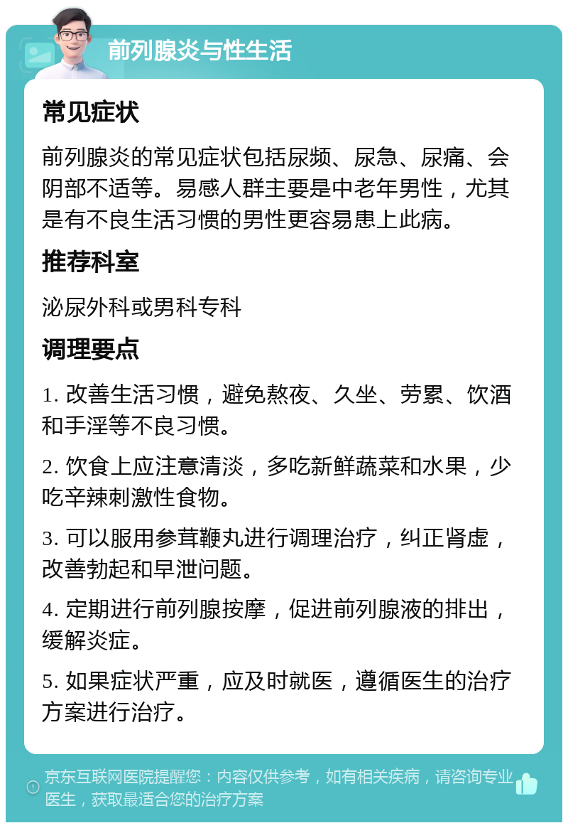 前列腺炎与性生活 常见症状 前列腺炎的常见症状包括尿频、尿急、尿痛、会阴部不适等。易感人群主要是中老年男性，尤其是有不良生活习惯的男性更容易患上此病。 推荐科室 泌尿外科或男科专科 调理要点 1. 改善生活习惯，避免熬夜、久坐、劳累、饮酒和手淫等不良习惯。 2. 饮食上应注意清淡，多吃新鲜蔬菜和水果，少吃辛辣刺激性食物。 3. 可以服用参茸鞭丸进行调理治疗，纠正肾虚，改善勃起和早泄问题。 4. 定期进行前列腺按摩，促进前列腺液的排出，缓解炎症。 5. 如果症状严重，应及时就医，遵循医生的治疗方案进行治疗。