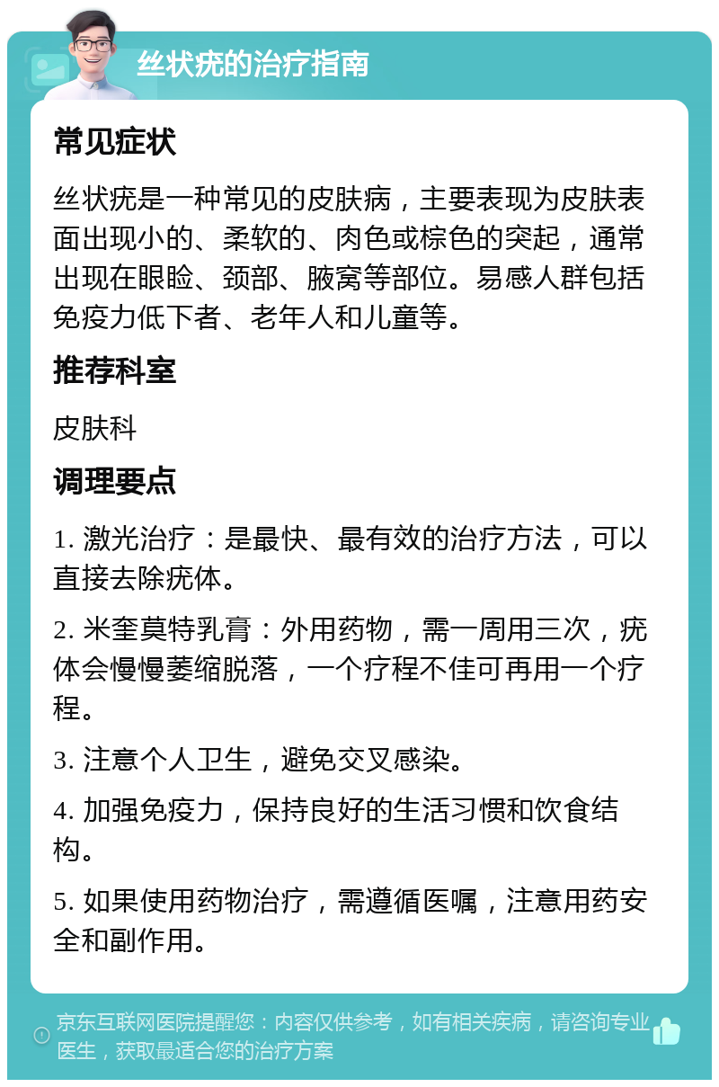 丝状疣的治疗指南 常见症状 丝状疣是一种常见的皮肤病，主要表现为皮肤表面出现小的、柔软的、肉色或棕色的突起，通常出现在眼睑、颈部、腋窝等部位。易感人群包括免疫力低下者、老年人和儿童等。 推荐科室 皮肤科 调理要点 1. 激光治疗：是最快、最有效的治疗方法，可以直接去除疣体。 2. 米奎莫特乳膏：外用药物，需一周用三次，疣体会慢慢萎缩脱落，一个疗程不佳可再用一个疗程。 3. 注意个人卫生，避免交叉感染。 4. 加强免疫力，保持良好的生活习惯和饮食结构。 5. 如果使用药物治疗，需遵循医嘱，注意用药安全和副作用。