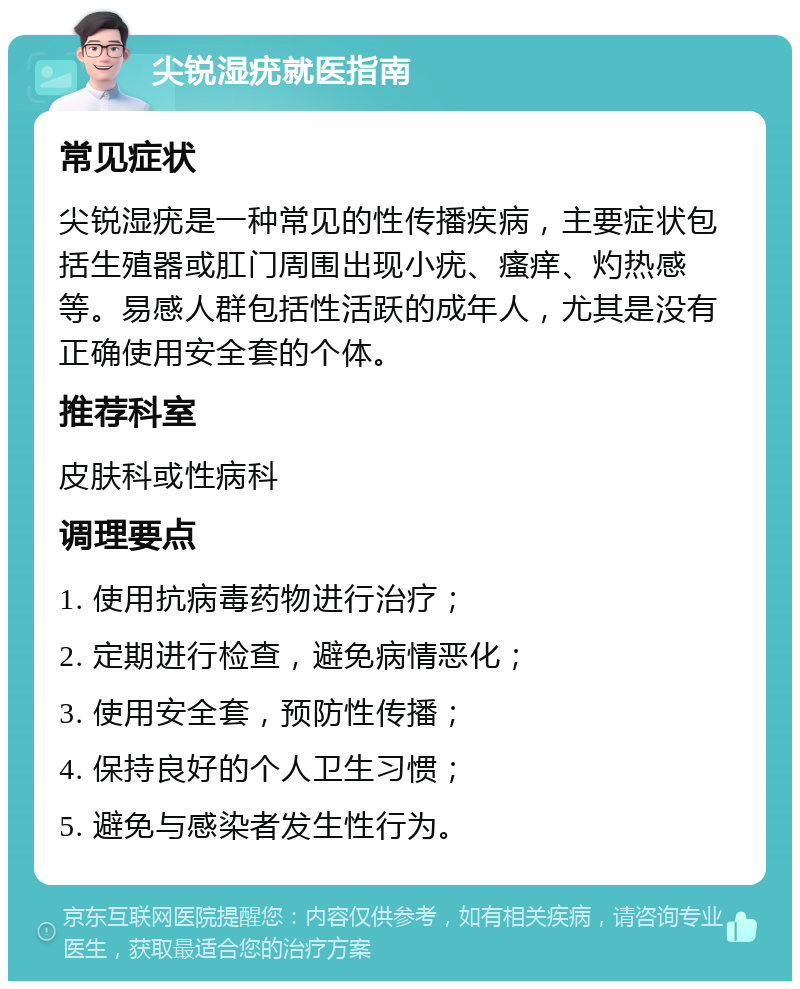 尖锐湿疣就医指南 常见症状 尖锐湿疣是一种常见的性传播疾病，主要症状包括生殖器或肛门周围出现小疣、瘙痒、灼热感等。易感人群包括性活跃的成年人，尤其是没有正确使用安全套的个体。 推荐科室 皮肤科或性病科 调理要点 1. 使用抗病毒药物进行治疗； 2. 定期进行检查，避免病情恶化； 3. 使用安全套，预防性传播； 4. 保持良好的个人卫生习惯； 5. 避免与感染者发生性行为。