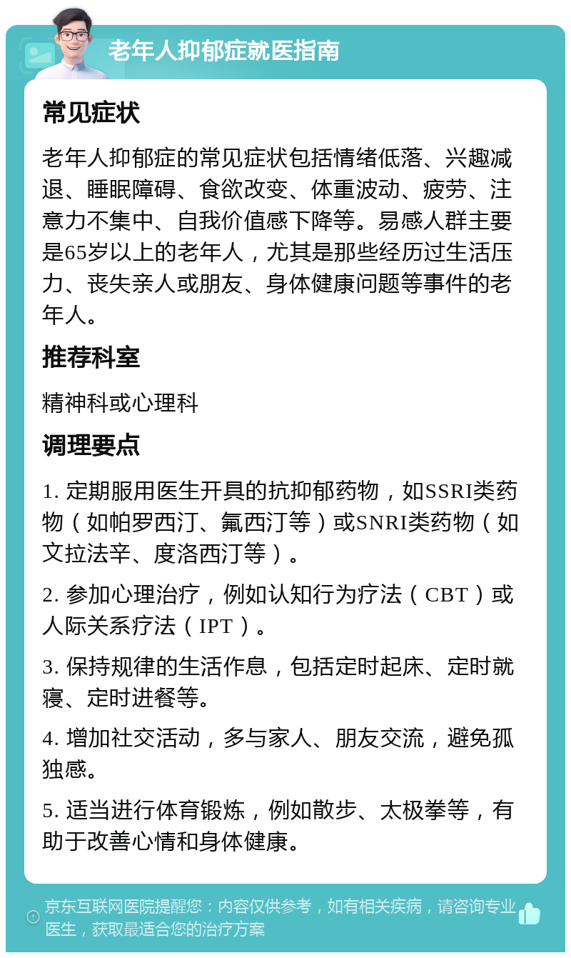 老年人抑郁症就医指南 常见症状 老年人抑郁症的常见症状包括情绪低落、兴趣减退、睡眠障碍、食欲改变、体重波动、疲劳、注意力不集中、自我价值感下降等。易感人群主要是65岁以上的老年人，尤其是那些经历过生活压力、丧失亲人或朋友、身体健康问题等事件的老年人。 推荐科室 精神科或心理科 调理要点 1. 定期服用医生开具的抗抑郁药物，如SSRI类药物（如帕罗西汀、氟西汀等）或SNRI类药物（如文拉法辛、度洛西汀等）。 2. 参加心理治疗，例如认知行为疗法（CBT）或人际关系疗法（IPT）。 3. 保持规律的生活作息，包括定时起床、定时就寝、定时进餐等。 4. 增加社交活动，多与家人、朋友交流，避免孤独感。 5. 适当进行体育锻炼，例如散步、太极拳等，有助于改善心情和身体健康。