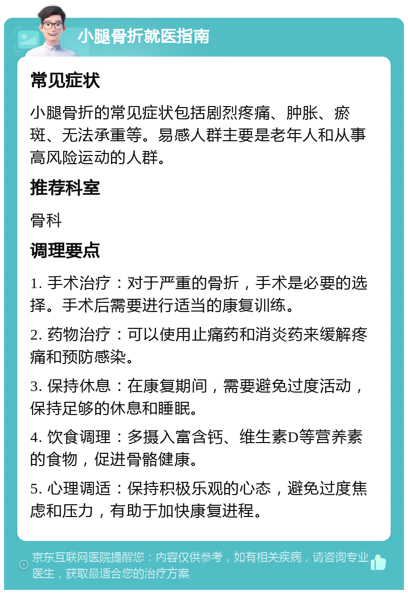 小腿骨折就医指南 常见症状 小腿骨折的常见症状包括剧烈疼痛、肿胀、瘀斑、无法承重等。易感人群主要是老年人和从事高风险运动的人群。 推荐科室 骨科 调理要点 1. 手术治疗：对于严重的骨折，手术是必要的选择。手术后需要进行适当的康复训练。 2. 药物治疗：可以使用止痛药和消炎药来缓解疼痛和预防感染。 3. 保持休息：在康复期间，需要避免过度活动，保持足够的休息和睡眠。 4. 饮食调理：多摄入富含钙、维生素D等营养素的食物，促进骨骼健康。 5. 心理调适：保持积极乐观的心态，避免过度焦虑和压力，有助于加快康复进程。