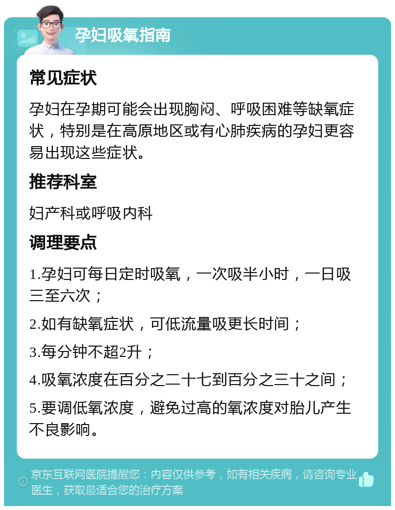 孕妇吸氧指南 常见症状 孕妇在孕期可能会出现胸闷、呼吸困难等缺氧症状，特别是在高原地区或有心肺疾病的孕妇更容易出现这些症状。 推荐科室 妇产科或呼吸内科 调理要点 1.孕妇可每日定时吸氧，一次吸半小时，一日吸三至六次； 2.如有缺氧症状，可低流量吸更长时间； 3.每分钟不超2升； 4.吸氧浓度在百分之二十七到百分之三十之间； 5.要调低氧浓度，避免过高的氧浓度对胎儿产生不良影响。