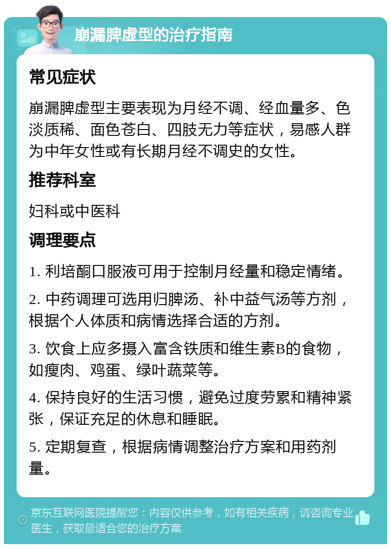 崩漏脾虚型的治疗指南 常见症状 崩漏脾虚型主要表现为月经不调、经血量多、色淡质稀、面色苍白、四肢无力等症状，易感人群为中年女性或有长期月经不调史的女性。 推荐科室 妇科或中医科 调理要点 1. 利培酮口服液可用于控制月经量和稳定情绪。 2. 中药调理可选用归脾汤、补中益气汤等方剂，根据个人体质和病情选择合适的方剂。 3. 饮食上应多摄入富含铁质和维生素B的食物，如瘦肉、鸡蛋、绿叶蔬菜等。 4. 保持良好的生活习惯，避免过度劳累和精神紧张，保证充足的休息和睡眠。 5. 定期复查，根据病情调整治疗方案和用药剂量。