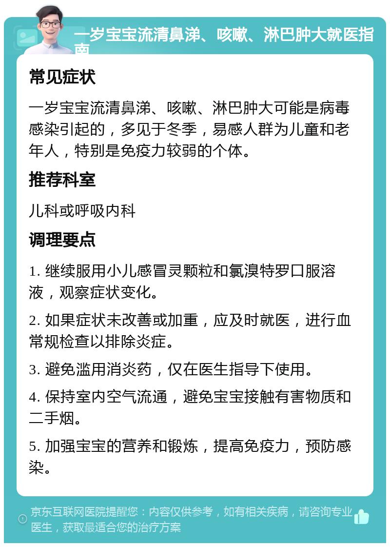 一岁宝宝流清鼻涕、咳嗽、淋巴肿大就医指南 常见症状 一岁宝宝流清鼻涕、咳嗽、淋巴肿大可能是病毒感染引起的，多见于冬季，易感人群为儿童和老年人，特别是免疫力较弱的个体。 推荐科室 儿科或呼吸内科 调理要点 1. 继续服用小儿感冒灵颗粒和氯溴特罗口服溶液，观察症状变化。 2. 如果症状未改善或加重，应及时就医，进行血常规检查以排除炎症。 3. 避免滥用消炎药，仅在医生指导下使用。 4. 保持室内空气流通，避免宝宝接触有害物质和二手烟。 5. 加强宝宝的营养和锻炼，提高免疫力，预防感染。