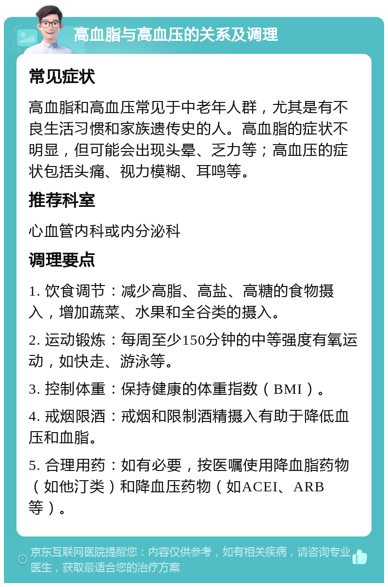 高血脂与高血压的关系及调理 常见症状 高血脂和高血压常见于中老年人群，尤其是有不良生活习惯和家族遗传史的人。高血脂的症状不明显，但可能会出现头晕、乏力等；高血压的症状包括头痛、视力模糊、耳鸣等。 推荐科室 心血管内科或内分泌科 调理要点 1. 饮食调节：减少高脂、高盐、高糖的食物摄入，增加蔬菜、水果和全谷类的摄入。 2. 运动锻炼：每周至少150分钟的中等强度有氧运动，如快走、游泳等。 3. 控制体重：保持健康的体重指数（BMI）。 4. 戒烟限酒：戒烟和限制酒精摄入有助于降低血压和血脂。 5. 合理用药：如有必要，按医嘱使用降血脂药物（如他汀类）和降血压药物（如ACEI、ARB等）。