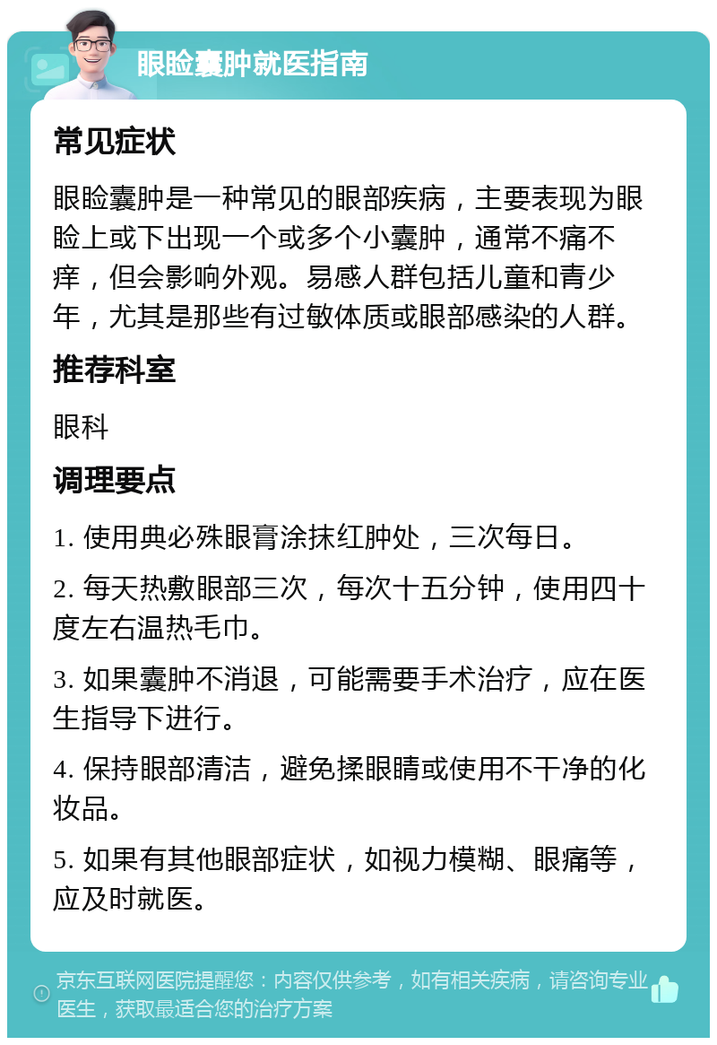 眼睑囊肿就医指南 常见症状 眼睑囊肿是一种常见的眼部疾病，主要表现为眼睑上或下出现一个或多个小囊肿，通常不痛不痒，但会影响外观。易感人群包括儿童和青少年，尤其是那些有过敏体质或眼部感染的人群。 推荐科室 眼科 调理要点 1. 使用典必殊眼膏涂抹红肿处，三次每日。 2. 每天热敷眼部三次，每次十五分钟，使用四十度左右温热毛巾。 3. 如果囊肿不消退，可能需要手术治疗，应在医生指导下进行。 4. 保持眼部清洁，避免揉眼睛或使用不干净的化妆品。 5. 如果有其他眼部症状，如视力模糊、眼痛等，应及时就医。