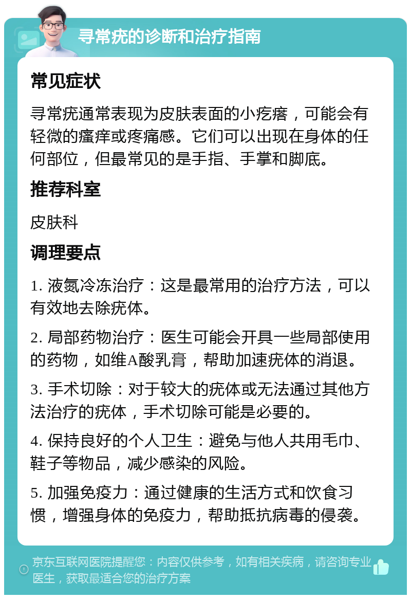 寻常疣的诊断和治疗指南 常见症状 寻常疣通常表现为皮肤表面的小疙瘩，可能会有轻微的瘙痒或疼痛感。它们可以出现在身体的任何部位，但最常见的是手指、手掌和脚底。 推荐科室 皮肤科 调理要点 1. 液氮冷冻治疗：这是最常用的治疗方法，可以有效地去除疣体。 2. 局部药物治疗：医生可能会开具一些局部使用的药物，如维A酸乳膏，帮助加速疣体的消退。 3. 手术切除：对于较大的疣体或无法通过其他方法治疗的疣体，手术切除可能是必要的。 4. 保持良好的个人卫生：避免与他人共用毛巾、鞋子等物品，减少感染的风险。 5. 加强免疫力：通过健康的生活方式和饮食习惯，增强身体的免疫力，帮助抵抗病毒的侵袭。