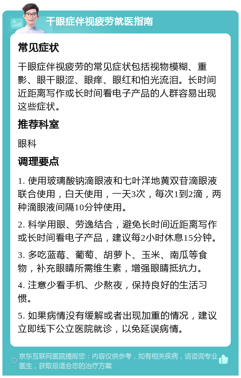 干眼症伴视疲劳就医指南 常见症状 干眼症伴视疲劳的常见症状包括视物模糊、重影、眼干眼涩、眼痒、眼红和怕光流泪。长时间近距离写作或长时间看电子产品的人群容易出现这些症状。 推荐科室 眼科 调理要点 1. 使用玻璃酸钠滴眼液和七叶洋地黄双苷滴眼液联合使用，白天使用，一天3次，每次1到2滴，两种滴眼液间隔10分钟使用。 2. 科学用眼、劳逸结合，避免长时间近距离写作或长时间看电子产品，建议每2小时休息15分钟。 3. 多吃蓝莓、葡萄、胡萝卜、玉米、南瓜等食物，补充眼睛所需维生素，增强眼睛抵抗力。 4. 注意少看手机、少熬夜，保持良好的生活习惯。 5. 如果病情没有缓解或者出现加重的情况，建议立即线下公立医院就诊，以免延误病情。