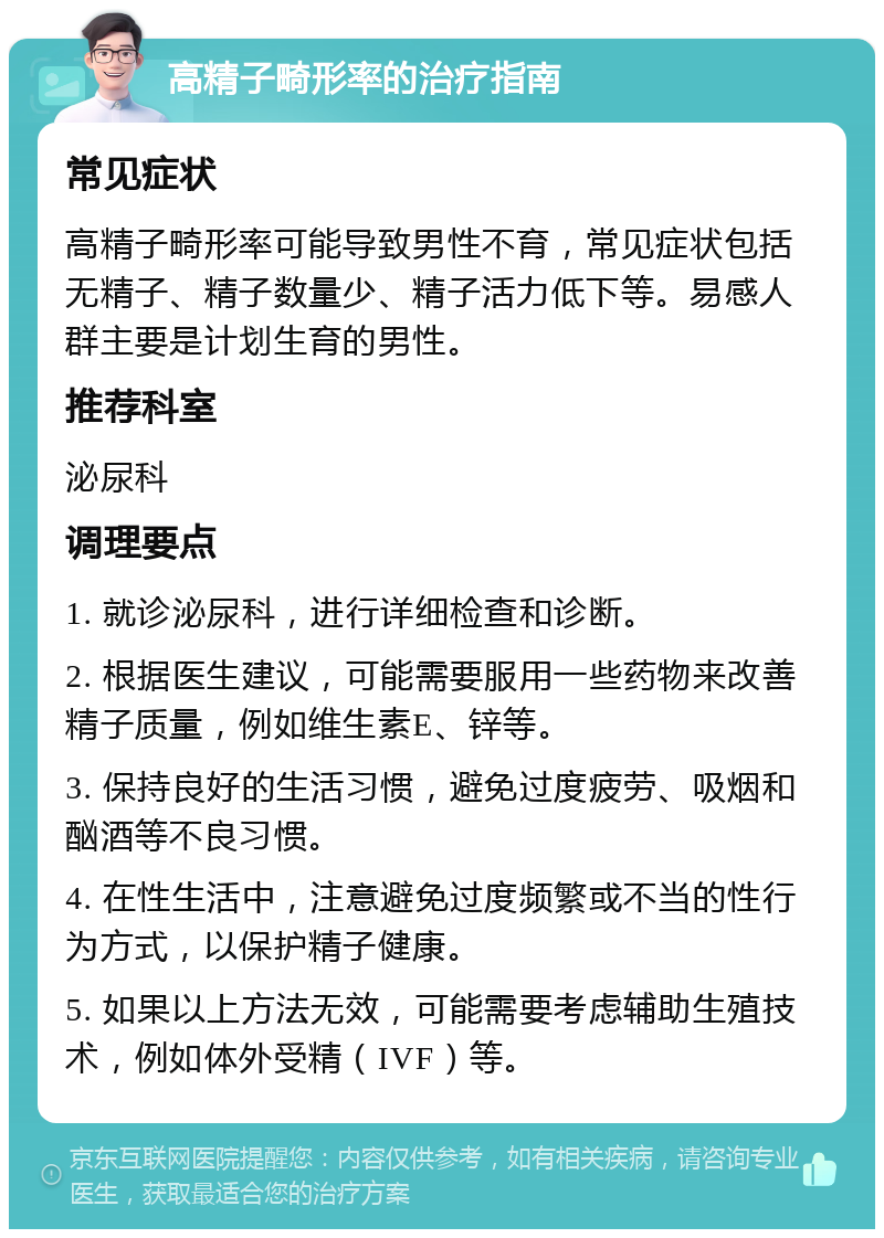 高精子畸形率的治疗指南 常见症状 高精子畸形率可能导致男性不育，常见症状包括无精子、精子数量少、精子活力低下等。易感人群主要是计划生育的男性。 推荐科室 泌尿科 调理要点 1. 就诊泌尿科，进行详细检查和诊断。 2. 根据医生建议，可能需要服用一些药物来改善精子质量，例如维生素E、锌等。 3. 保持良好的生活习惯，避免过度疲劳、吸烟和酗酒等不良习惯。 4. 在性生活中，注意避免过度频繁或不当的性行为方式，以保护精子健康。 5. 如果以上方法无效，可能需要考虑辅助生殖技术，例如体外受精（IVF）等。