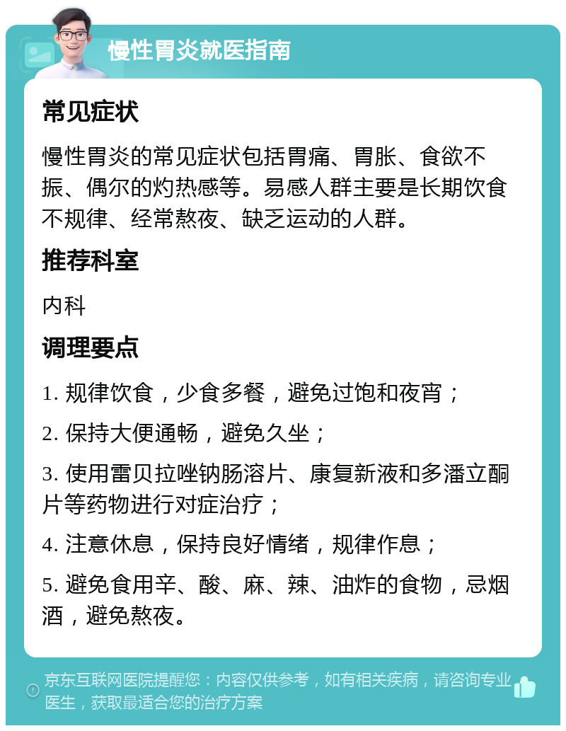 慢性胃炎就医指南 常见症状 慢性胃炎的常见症状包括胃痛、胃胀、食欲不振、偶尔的灼热感等。易感人群主要是长期饮食不规律、经常熬夜、缺乏运动的人群。 推荐科室 内科 调理要点 1. 规律饮食，少食多餐，避免过饱和夜宵； 2. 保持大便通畅，避免久坐； 3. 使用雷贝拉唑钠肠溶片、康复新液和多潘立酮片等药物进行对症治疗； 4. 注意休息，保持良好情绪，规律作息； 5. 避免食用辛、酸、麻、辣、油炸的食物，忌烟酒，避免熬夜。